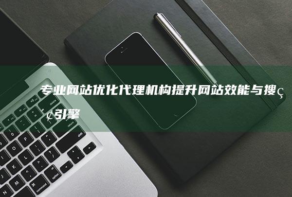 专业网站优化代理机构：提升网站效能与搜索引擎排名